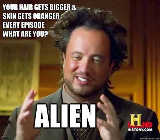 your hair gets bigger &
skin gets oranger 
every episode
what are you? alien - your hair gets bigger &
skin gets oranger 
every episode
what are you? alien  Ancient Aliens