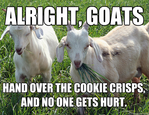 alright, goats hand over the cookie crisps, and no one gets hurt. - alright, goats hand over the cookie crisps, and no one gets hurt.  Goats