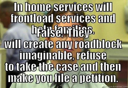 IN HOME SERVICES WILL FRONTLOAD SERVICES AND HELP FAMILIES. FALSE.  THEY WILL CREATE ANY ROADBLOCK IMAGINABLE, REFUSE TO TAKE THE CASE AND THEN MAKE YOU FILE A PETITION. Dwight