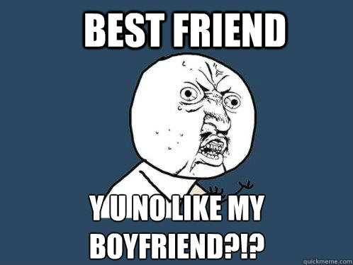 Best friend Y U NO like my boyfriend?!? - Best friend Y U NO like my boyfriend?!?  Y U No