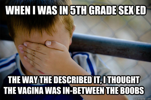 When I was in 5th grade sex ed the way the described it, i thought the vagina was in-between the boobs  Confession kid