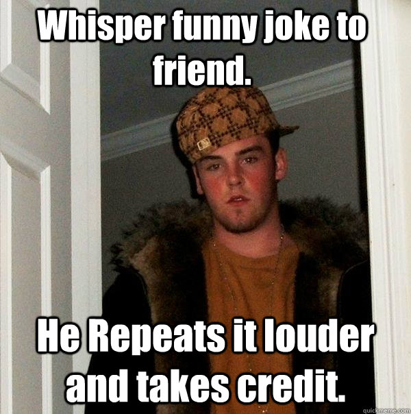 Whisper funny joke to friend. He Repeats it louder and takes credit.  Scumbag Steve