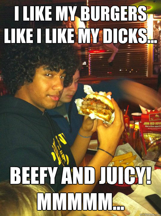 I like my burgers like I like my dicks... Beefy and Juicy! Mmmmm...  Devan the Fag