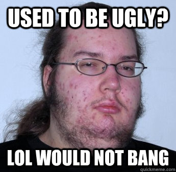 USED TO BE UGLY? LOL WOULD NOT BANG  neckbeard