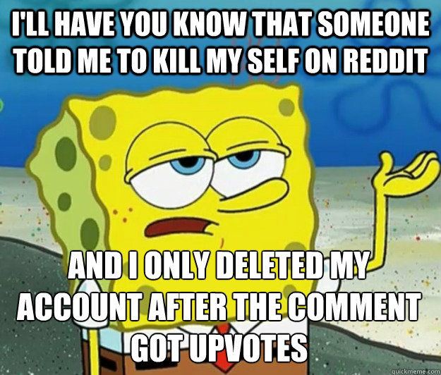 I'll have you know that someone told me to kill my self on reddit And I only deleted my account after the comment got upvotes  Tough Spongebob