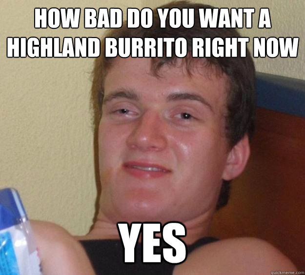 How bad do you want a highland burrito right now
 Yes  10 Guy