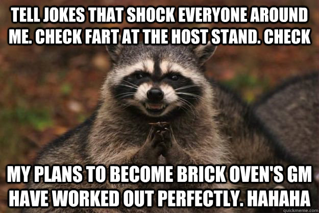 Tell jokes that shock everyone around me. Check Fart at the host stand. Check My plans to become Brick Oven's GM have worked out perfectly. hahaha  Evil Plotting Raccoon