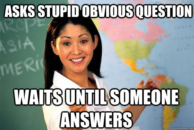 Asks stupid obvious question waits until someone answers - Asks stupid obvious question waits until someone answers  Unhelpful High School Teacher