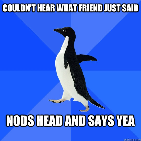 Couldn't hear what friend just said  Nods head and says yea  - Couldn't hear what friend just said  Nods head and says yea   Misc