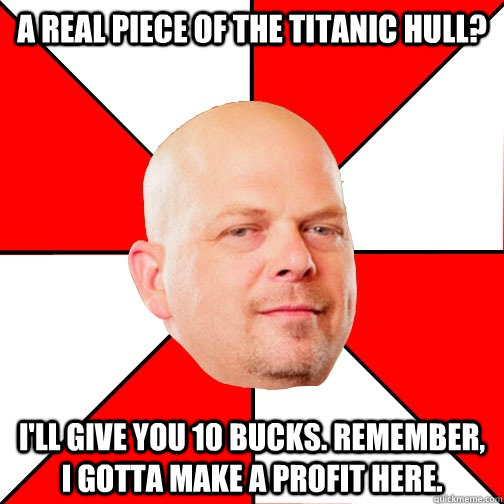 A real piece of the Titanic hull? I'll give you 10 BUCKS. rEMEMBER, i GOTTA MAKE A PROFIT HERE.  Pawn Star