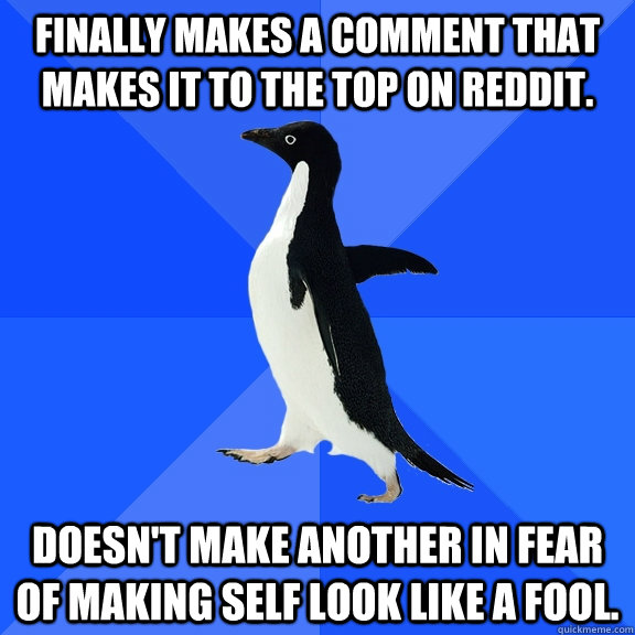 Finally makes a comment that makes it to the top on Reddit. Doesn't make another in fear of making self look like a fool.  Socially Awkward Penguin