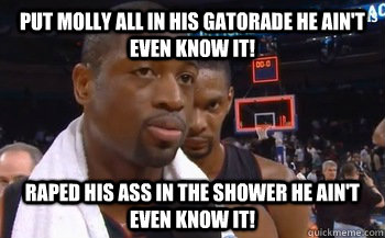 Put molly all in his gatorade HE AIN'T EVEN KNOW IT! RAPED HIS ASS IN THE SHOWER HE AIN'T EVEN KNOW IT!  