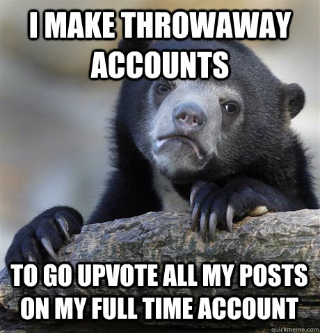 I MAKE THROWAWAY ACCOUNTS TO GO UPVOTE ALL MY POSTS ON MY FULL TIME ACCOUNT  Confession Bear