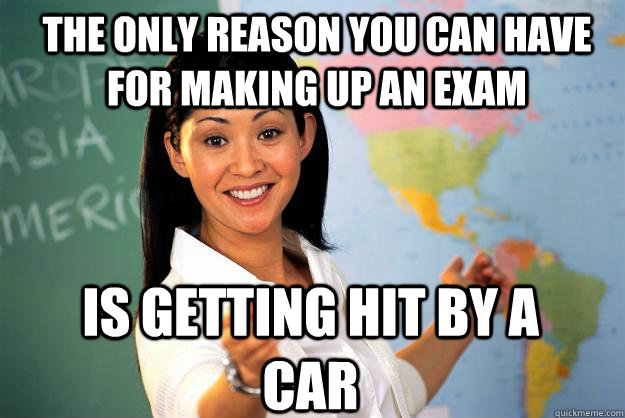 The only reason you can have for making up an exam is getting hit by a car - The only reason you can have for making up an exam is getting hit by a car  Unhelpful High School Teacher