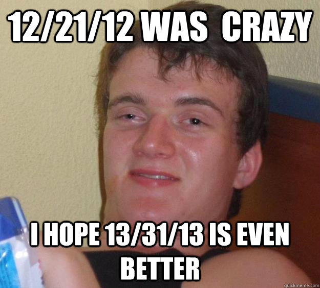 12/21/12 was  crazy i hope 13/31/13 is even better  10 Guy