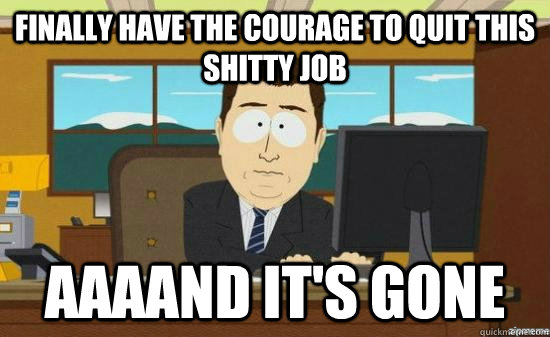 fINALLY HAVE THE COURAGE TO QUIT THIS SHITTY JOB AAAAND it's gone - fINALLY HAVE THE COURAGE TO QUIT THIS SHITTY JOB AAAAND it's gone  aaaand its gone