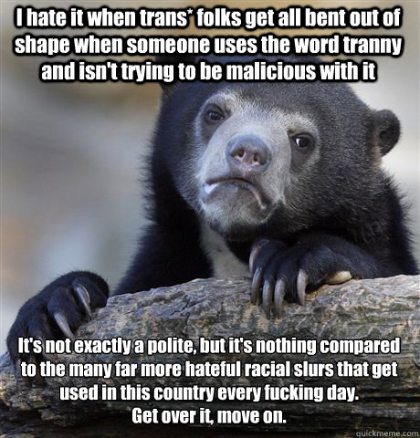 I hate it when trans* folks get all bent out of shape when someone uses the word tranny and isn't trying to be malicious with it It's not exactly a polite, but it's nothing compared to the many far more hateful racial slurs that get used in this country e - I hate it when trans* folks get all bent out of shape when someone uses the word tranny and isn't trying to be malicious with it It's not exactly a polite, but it's nothing compared to the many far more hateful racial slurs that get used in this country e  Confession Bear