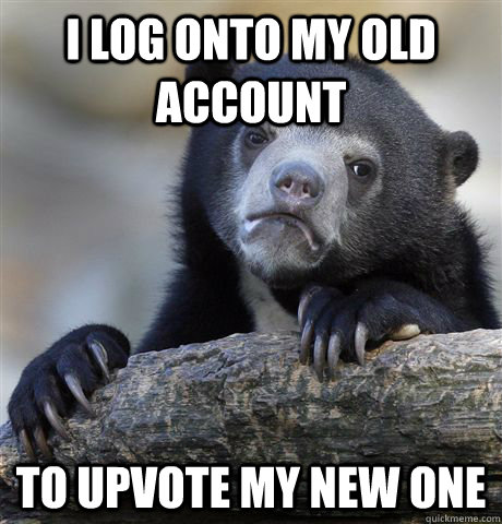 I log onto my old account to upvote my new one  Confession Bear