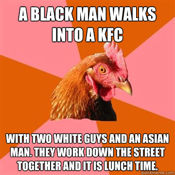 a black man walks into a kfc with two white guys and an asian man. They work down the street together and it is lunch time. - a black man walks into a kfc with two white guys and an asian man. They work down the street together and it is lunch time.  Anti-Joke Chicken