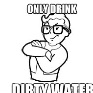 only drink dirty water  