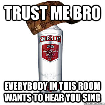 trust me bro Everybody in this room wants to hear you sing  Scumbag Alcohol