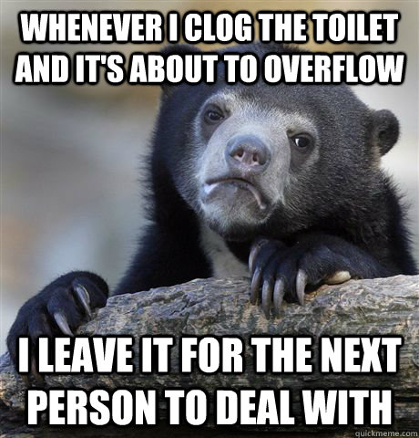 whenever i clog the toilet and it's about to overflow i leave it for the next person to deal with - whenever i clog the toilet and it's about to overflow i leave it for the next person to deal with  confessionbear