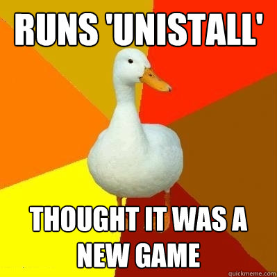 Runs 'unistall' Thought it was a new game  Tech Impaired Duck