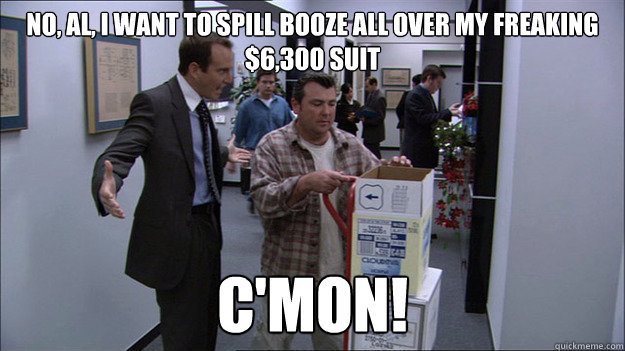 No, Al, I want to spill booze all over my freaking $6,300 suit
 c'mon!  