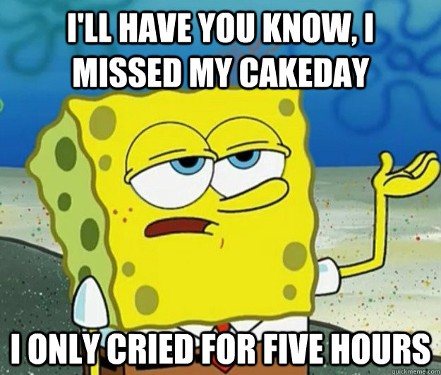 I'll have you know, I missed my cakeday I only cried for five hours  Tough Spongebob