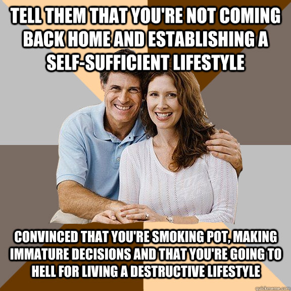 tell them that you're not coming back home and establishing a self-sufficient lifestyle convinced that you're smoking pot, making immature decisions and that you're going to hell for living a destructive lifestyle  Scumbag Parents