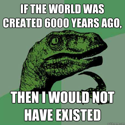 if the world was created 6000 years ago, then i would not have existed  Philosoraptor