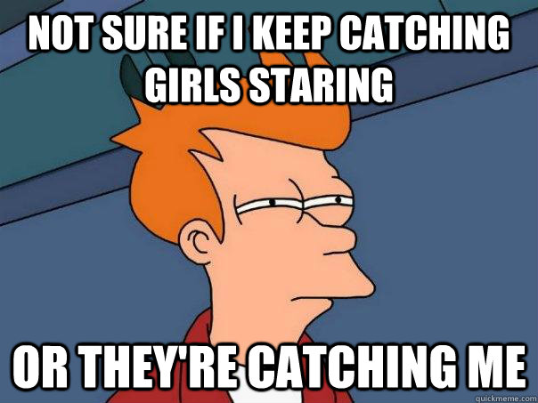 not sure if I keep catching girls staring or they're catching me   - not sure if I keep catching girls staring or they're catching me    Futurama Fry