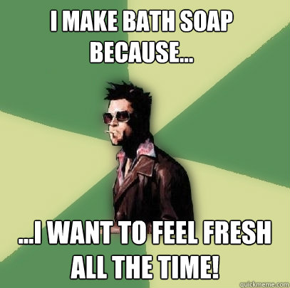 I make bath soap because... ...I want to feel fresh all the time!  Helpful Tyler Durden