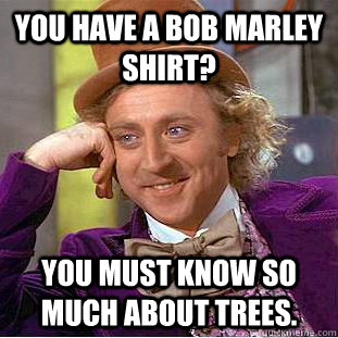 You have a bob Marley shirt? You must know so much about trees.  Creepy Wonka