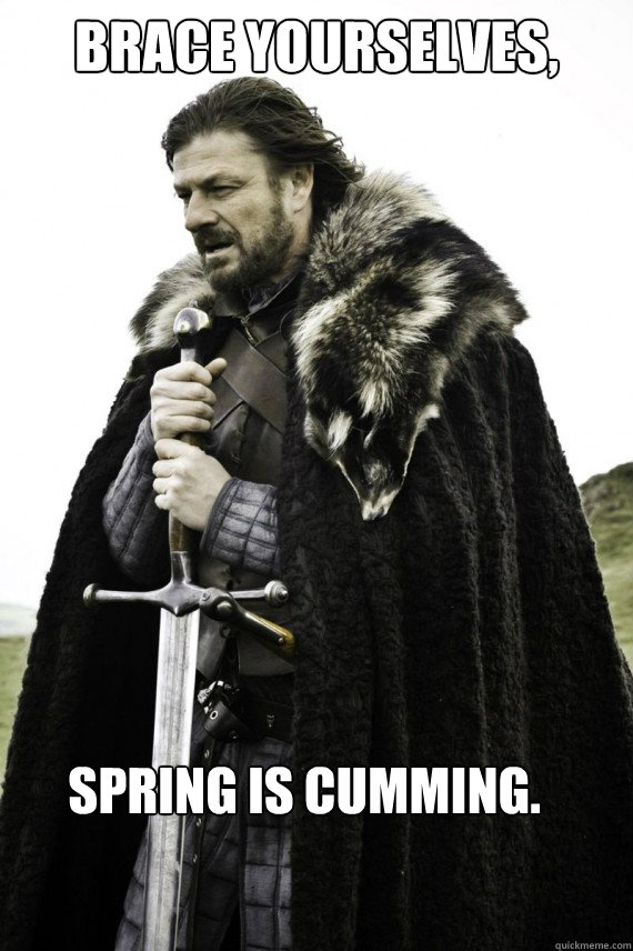 Brace yourselves, Spring is cumming.  Brace yourself