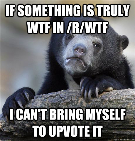 If something is truly WTF in /r/wtf I can't bring myself to upvote it   Confession Bear