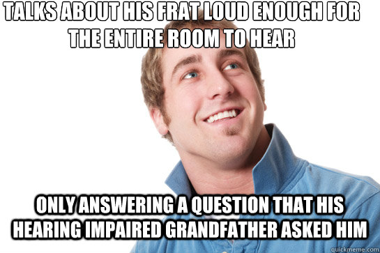 talks about his frat loud enough for the entire room to hear Only answering a question that his hearing impaired grandfather asked him  