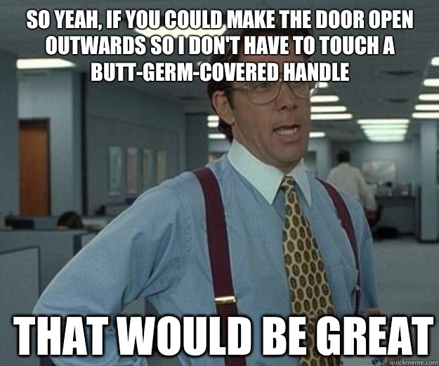 So yeah, if you could make the door open outwards so I don't have to touch a butt-germ-covered handle  THAT WOULD BE GREAT  that would be great