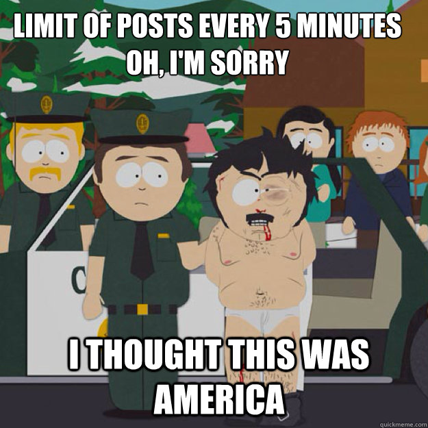 limit of posts every 5 minutes
OH, I'm sorry I THOUGHT THIS WAS America  I thought this was America