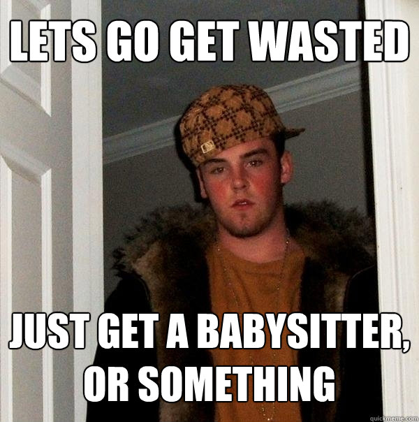 Lets go get wasted just get a babysitter, or something  Scumbag Steve