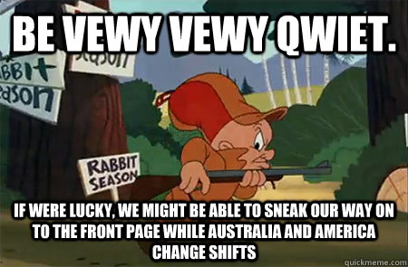 Be vewy vewy qwiet. If were lucky, We might be able to sneak our way on to the front page while Australia and America change shifts  