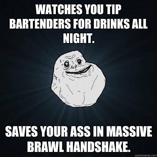 Watches you tip bartenders for drinks all night. Saves your ass in massive brawl handshake. - Watches you tip bartenders for drinks all night. Saves your ass in massive brawl handshake.  Forever Alone