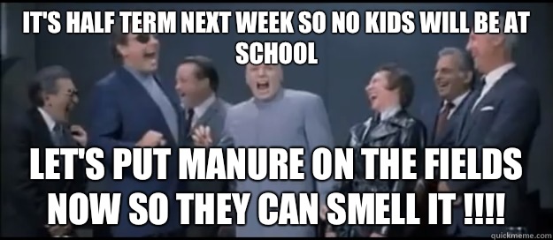 It's half term next week so no kids will be at school Let's put manure on the fields now so they can smell it !!!! - It's half term next week so no kids will be at school Let's put manure on the fields now so they can smell it !!!!  Evil Teachers