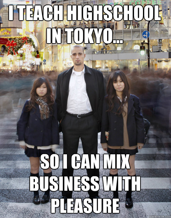 I teach highschool in tokyo... so I can mix
business with pleasure  Gaijin