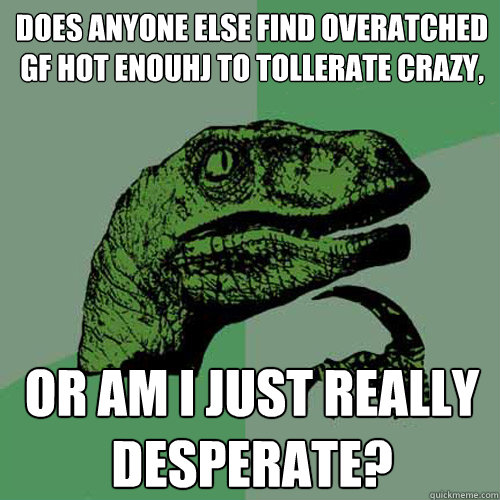 Does anyone else find overatched gf hot enouhj to tollerate crazy, or am I just really desperate?  Philosoraptor