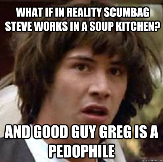 What if in reality ScumBag Steve works in a soup Kitchen? And Good Guy Greg is a pedophile  conspiracy keanu