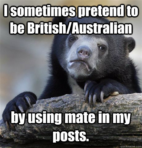 I sometimes pretend to be British/Australian by using mate in my posts.  Confession Bear