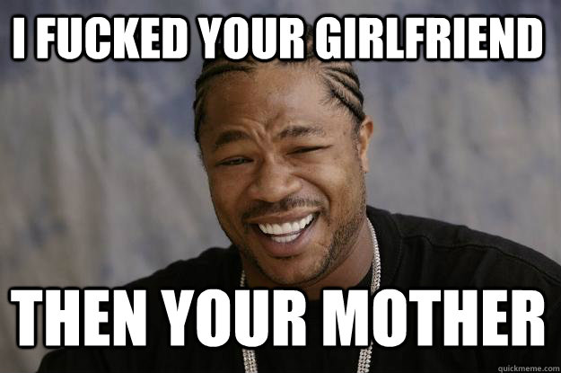 i fucked your girlfriend Then your mother  Xzibit meme