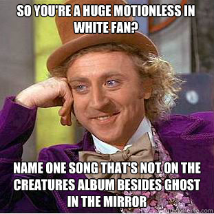 So you're a huge motionless in white fan? Name one song that's not on the creatures album besides ghost in the mirror  Condescending Wonka