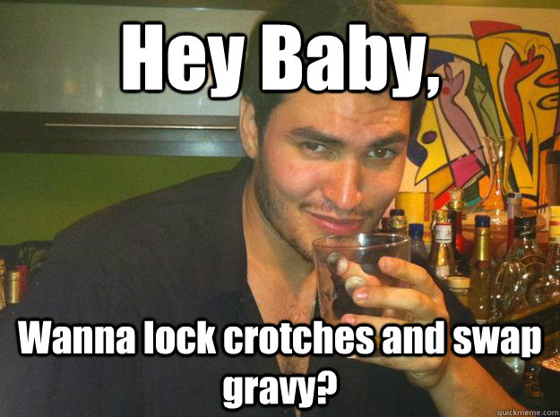 Hey Baby, Wanna lock crotches and swap gravy?  